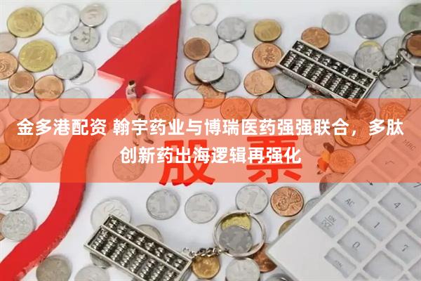 金多港配资 翰宇药业与博瑞医药强强联合，多肽创新药出海逻辑再强化