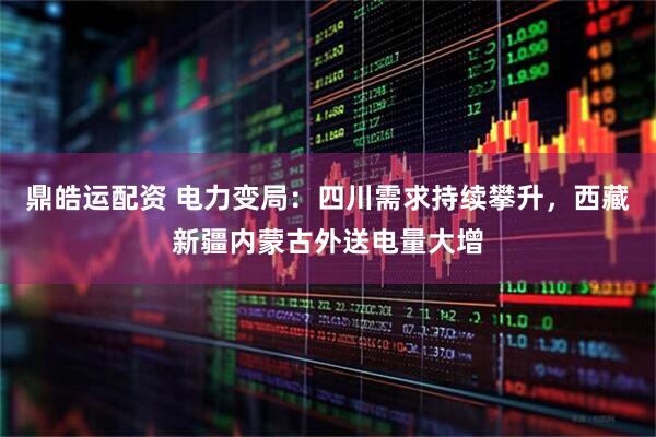 鼎皓运配资 电力变局：四川需求持续攀升，西藏新疆内蒙古外送电量大增