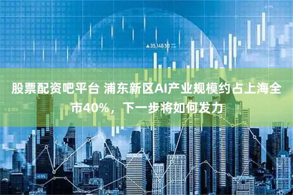 股票配资吧平台 浦东新区AI产业规模约占上海全市40%，下一步将如何发力
