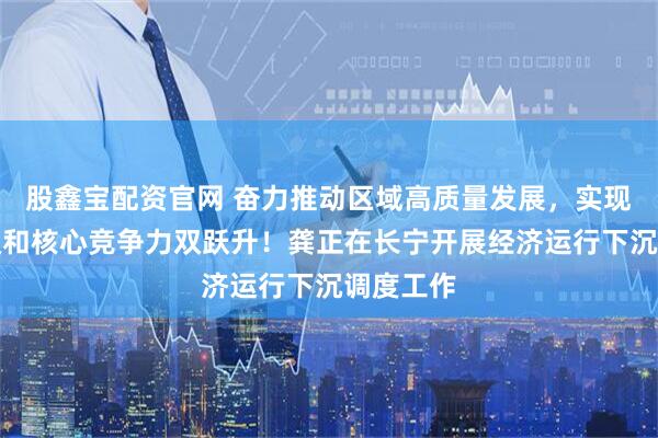 股鑫宝配资官网 奋力推动区域高质量发展，实现区域能级和核心竞争力双跃升！龚正在长宁开展经济运行下沉调度工作