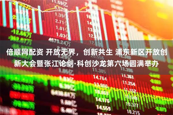 倍顺网配资 开放无界，创新共生 浦东新区开放创新大会暨张江论剑·科创沙龙第六场圆满举办
