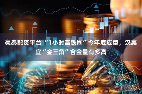 豪泰配资平台 “1小时高铁圈”今年底成型，汉襄宜“金三角”含金量有多高
