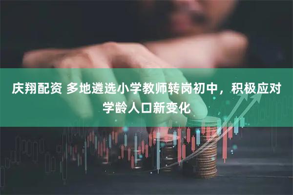庆翔配资 多地遴选小学教师转岗初中，积极应对学龄人口新变化