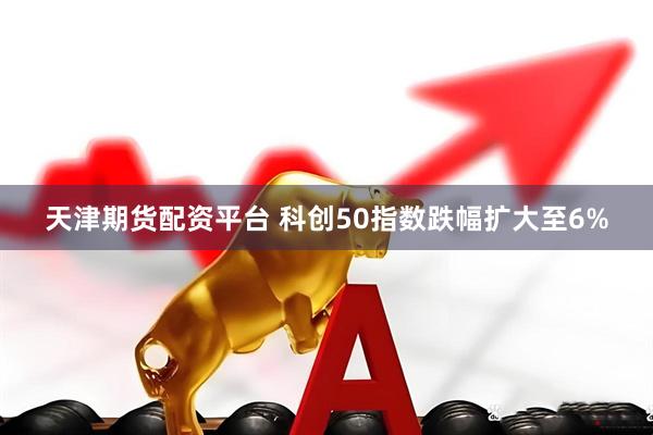 天津期货配资平台 科创50指数跌幅扩大至6%