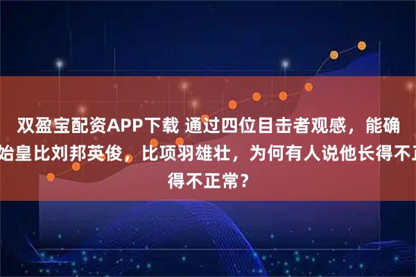 双盈宝配资APP下载 通过四位目击者观感，能确定秦始皇比刘邦英俊，比项羽雄壮，为何有人说他长得不正常？