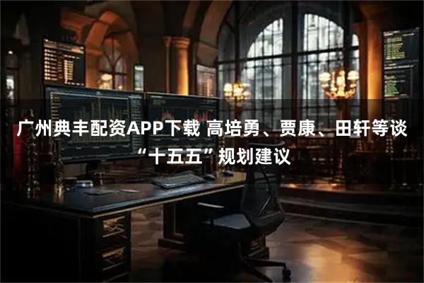 广州典丰配资APP下载 高培勇、贾康、田轩等谈“十五五”规划建议