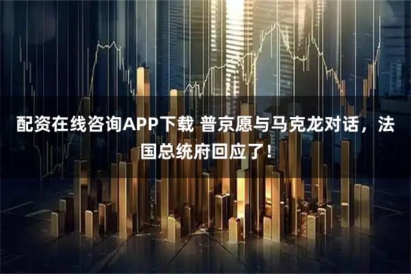 配资在线咨询APP下载 普京愿与马克龙对话，法国总统府回应了！