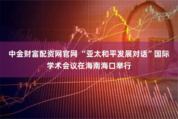 中金财富配资网官网 “亚太和平发展对话”国际学术会议在海南海口举行